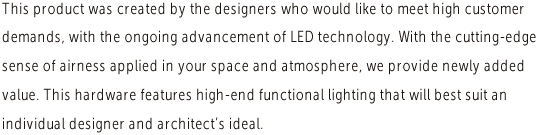 This product was created by the designers who would like to meet high customer demands, with the ongoing advancement of LED technology. With the cutting-edge sense of airness applied in your space and atmosphere, we provide newly added value. This hardware features high-end functional lighting that will best suit an individual designer and architect’s ideal.