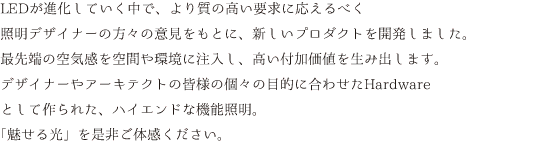 LEDが進化していく中で、より質の高い要求に応えるべく照明デザイナーの方々の意見をもとに開発いたしました。最先端の空気感を空間や環境に注入し、高い付加価値を生み出します。デザイナーやアーキテクトの皆様の個々の目的に合わせたHARD WEREとして作られた、ハイエンドな機能照明。「魅せる光」を是非ご体感ください。