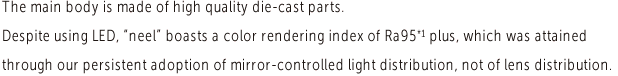 The main body is made of high quality die-cast parts.Despite using LED, neel boasts a color rendering index of Ra95 plus, which was attained through our persistent adoption of mirror-controlled light distribution, not of lens distribution.