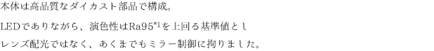 本体は高品質なダイカスト部品で構成。LEDでありながら、演色性はRa95を上回る基準値としレンズ配光ではなく、あくまでもミラー制御に拘りました。