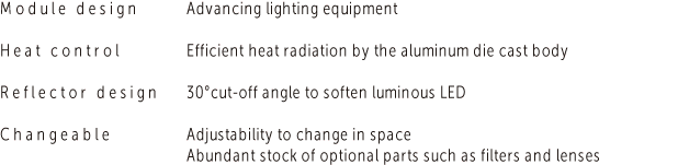 Module design　Advancing lighting equipment／Heat control　Efficient heat radiation by the aluminum die cast body／Reflector design　30°cut-off angle to soften luminous LED／Changeable　Adjustability to change in space Abundant stock of optional parts such as filters and lenses