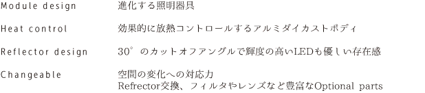 Module design　進化する照明器具／Heat control　効果的に放熱コントロールするアルミダイカストボディ／Reflector design　30°のカットオフアングルで輝度の高いLEDも優しい存在感／Changeable　空間の変化への対応力Refrector交換、フィルタやレンズなど豊富なOptional parts