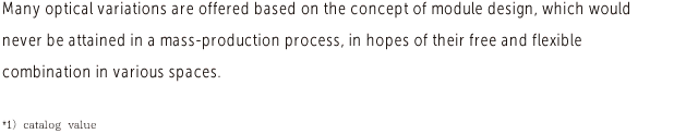 Many optical variations are offered based on the concept of module design, which would never be attained in a mass-production process, in hopes of their free and flexible combination in various spaces. 