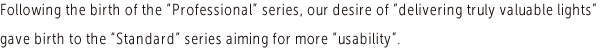 Following the birth of the "Professional" series, our desire of "delivering truly valuable lights" gave birth to the "Standard" series aiming for more "usability".