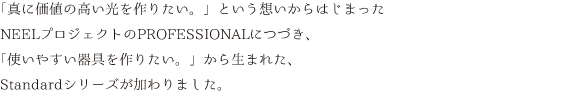 「真に価値の高い光を作りたい。」という想いからはじまったNEELプロジェクトのPROFESSIONALにつづき、「使いやすい器具を作りたい。」から生まれた、Standardシリーズが加わりました。