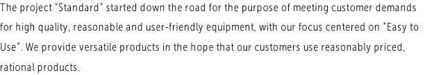 The project "Standard" started down the road for the purpose of meeting customer demands for high quality, reasonable and user-friendly equipment, with our focus centered on "Easy to Use". We provide versatile products in the hope that our customers use reasonably priced, rational products.