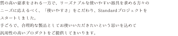 質の高い要求をされる一方で、リーズナブルな使いやすい器具を求める方々のニーズに応えるべく、「使いやすさ」をこだわり、Standardプロジェクトをスタートしました。手ごろで、合理的な製品としてお使いいただきたいという思いを込めて汎用性の高いプロダクトをご提供してまいります。