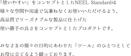 「使いやすい」をコンセプトとしたNEEL Standardは様々な空間や用途で気兼ねなくお使いいただけるよう、高品質でリーズナブルな製品に仕上げた使い勝手の良さをコンセプトとしたプロダクトです。みなさまの個々の目的にあわせた「ツール」のひとつとしてお役に立てるよう願っております。