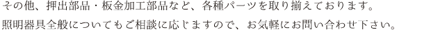 その他、押出部品・板金加工部品など、各種パーツを取り揃えております。照明器具全般についてもご相談に応じますので、お気軽にお問い合わせ下さい。
